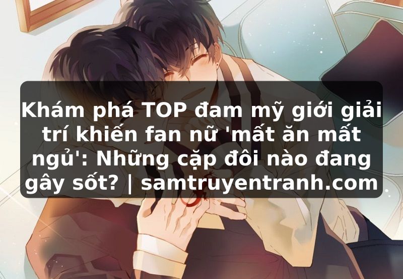 Truyện Tranh Khám phá TOP đam mỹ giới giải trí khiến fan nữ 'mất ăn mất ngủ': Những cặp đôi nào đang gây sốt? | samtruyentranh.com